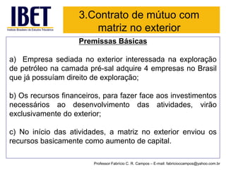 3.Contrato de mútuo com matriz no exterior 
Premissas Básicas 
a)Empresasediadanoexteriorinteressadanaexploraçãodepetróleonacamadapré-saladquire4empresasnoBrasilquejápossuíamdireitodeexploração; 
b)Osrecursosfinanceiros,parafazerfaceaosinvestimentosnecessáriosaodesenvolvimentodasatividades,virãoexclusivamentedoexterior; 
c)Noiníciodasatividades,amatriznoexteriorenviouosrecursosbasicamentecomoaumentodecapital. 
Professor Fabrício C. R. Campos –E-mail: fabricioccampos@yahoo.com.br  