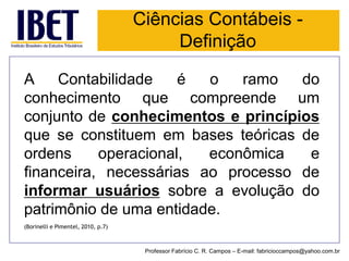 AContabilidadeéoramodoconhecimentoquecompreendeumconjuntodeconhecimentoseprincípiosqueseconstituemembasesteóricasdeordensoperacional,econômicaefinanceira,necessáriasaoprocessodeinformarusuáriossobreaevoluçãodopatrimôniodeumaentidade. 
(Borinelli e Pimentel, 2010, p.7) 
Professor Fabrício C. R. Campos –E-mail: fabricioccampos@yahoo.com.br 
Ciências Contábeis - Definição  