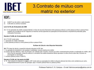 IOF: 
a)0,0041% ao dia sobre o saldo devedor, 
b)0,38 sobre os valores mutuados 
Lei nº 9.779, de 19 de janeiro de 1999 
Art. 13. As operações de crédito correspondentes a mútuo de recursos financeiros entre pessoas jurídicas ou entre pessoa jurídica e pessoa física sujeitam-se à incidência do IOF segundo as mesmas normas aplicáveis às operações de financiamento e empréstimos praticadas pelasinstituições financeiras. 
Decreto nº 6.306, de 14 de dezembro de 2007 
Art. 2º O IOF incide sobre: 
I -operações de crédito realizadas: 
c) entre pessoas jurídicas ou entre pessoa jurídica e pessoa física; 
Da Base de Cálculo e das Alíquotas Reduzidas 
Art. 7º A base de cálculo e respectiva alíquota reduzida do IOF são: 
I -na operação de empréstimo, sob qualquer modalidade, inclusive abertura de crédito: 
a) quando não ficar definido o valor do principal a ser utilizado pelo mutuário, inclusive por estar contratualmente previstaa reutilização do crédito, até o termo final da operação, a base de cálculo é o somatório dos saldos devedores diários apurados no último dia de cada mês, inclusive na prorrogação ou renovação: 
1. mutuário pessoa jurídica: 0,0041%; 
Decreto nº 6.339, de 3 de janeiro de 2008 
§15.Sem prejuízo do disposto no caput,o IOF incide sobre as operações de crédito à alíquota adicional de trinta e oito centésimos por cento, independentemente do prazo da operação, seja o mutuário pessoa física ou pessoa jurídica. 
3.Contrato de mútuo com matriz no exterior 
Professor Fabrício C. R. Campos –E-mail: fabricioccampos@yahoo.com.br  