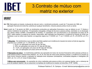IRRF 
Art. 729. Está sujeito ao imposto, à alíquota de vinte por cento, o rendimento produzido, a partir de 1º de janeiro de 1998, por aplicação financeira de renda fixa, auferido por qualquer beneficiário, inclusive pessoa jurídica imune ou isenta 
Nota:Apartirde1ºdejaneirode2005,osrendimentosproduzidosporaplicaçõesfinanceirasaquesereferemosart.17(títulosevaloresmobiliáriosderendafixa),18(operaçõesconjugadas,entregaderecursosapessoajurídica,reembolsoounadevoluçãodosvaloresretidosc/CPMFetransferênciadedívidas),21(operaçõescomouro-financeiro)e32(operaçõesdeswap)daIN25/01,estãosujeitosàincidênciadoimposto,observadas,alémdaquelasquedisciplinamaincidênciadoimpostoderendanashipótesesaqueserefereesteCapítulo,asseguintesregras(Lei11.033/04,art.1º,Lei11.053/04,art.8º,eIN487/04,art.8ºe15): 
1-Alíquotas-Os rendimentos a que se refere esta Nota sujeitam-se à incidência do imposto de renda na fonte às seguintes alíquotas (Lei 11.033/04, art. 1º, e IN 487/04, art. 3º e 8º): 
I -22,5%, em aplicações com prazo de até 180 dias; 
II -20%, em aplicações com prazo de 181 dias até 360 dias; 
III -17,5%, em aplicações com prazo de 361 dias até 720 dias; 
IV -15%, em aplicações com prazo acima de 720 dias. 
2-Operaçõesdemútuo-osrendimentosauferidosnasoperaçõesdemútuoderecursosfinanceirosentrepessoasjurídicasouentrepessoajurídicaepessoafísica(IN25/01,art.18,III).Nocasodemútuoentrepessoasjurídicas,aincidênciadoimpostonafonteocorreinclusivequandoaoperaçãoforrealizadaentreempresascontroladoras,controladas,coligadaseinterligadas(IN25/01,art.18,§2º);(V.incisoIIIdesteartigo) 
3-Mútuosemremuneração-Asoperaçõesdemútuorealizadaspelapessoajurídicacompessoasligadas,semacobrançadejurosdequalquerespécie,nãosesubsumemnahipótesedeincidênciadoimpostonafonte(Dec.8ºRF134/99). 
3.Contrato de mútuo com matriz no exterior 
Professor Fabrício C. R. Campos –E-mail: fabricioccampos@yahoo.com.br  
