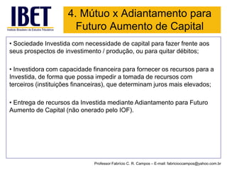 4. Mútuo x Adiantamento para Futuro Aumento de Capital 
•Sociedade Investida com necessidade de capital para fazer frente aos seus prospectos de investimento / produção, ou para quitar débitos; 
•Investidora com capacidade financeira para fornecer os recursos para a Investida, de forma que possa impedir a tomada de recursos com terceiros (instituições financeiras), que determinam juros mais elevados; 
•Entrega de recursos da Investida mediante Adiantamento para Futuro Aumento de Capital (não onerado pelo IOF). 
Professor Fabrício C. R. Campos –E-mail: fabricioccampos@yahoo.com.br  