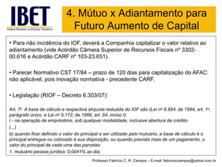 4. Mútuo x Adiantamento para Futuro Aumento de Capital 
•Para não incidência do IOF, deverá a Companhia capitalizar o valor relativo ao adiantamento (vide Acórdão Câmara Superior de Recursos Fiscais nº 3302- 00.616 e Acórdão CARF nº 103-23.651). 
•Parecer Normativo CST 17/84 –prazo de 120 dias para capitalização do AFAC: não aplicável, pois inovação normativa -precedente CARF. 
•Legislação (RIOF –Decreto 6.303/07): 
Art.7oA base de cálculo e respectiva alíquota reduzida do IOF são(Lei no8.894, de 1994, art. 1o, parágrafo único, eLei no5.172, de 1966, art. 64, inciso I): 
I-na operação de empréstimo, sob qualquer modalidade, inclusive abertura de crédito: 
(...) 
b) quando ficar definido o valor do principal a ser utilizado pelo mutuário, a base de cálculo é o principal entregue ou colocado à sua disposição, ou quando previsto mais de um pagamento, o valor do principal de cada uma das parcelas: 
1. mutuário pessoa jurídica: 0,0041% ao dia; 
Professor Fabrício C. R. Campos –E-mail: fabricioccampos@yahoo.com.br  