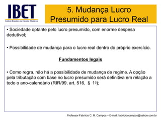 5. Mudança Lucro Presumido para Lucro Real 
•Sociedade optante pelo lucro presumido, com enorme despesa dedutível; 
•Possibilidade de mudança para o lucro real dentro do próprio exercício. 
Fundamentos legais 
•Como regra, não há a possibilidade de mudança de regime. A opção pela tributação com base no lucro presumido será definitiva em relação a todo o ano-calendário (RIR/99, art. 516, §1o); 
Professor Fabrício C. R. Campos –E-mail: fabricioccampos@yahoo.com.br  
