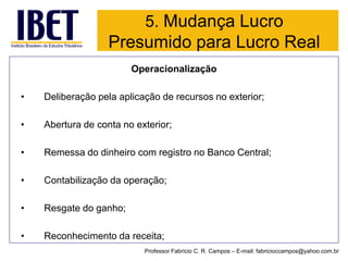 Operacionalização 
•Deliberação pela aplicação de recursos no exterior; 
•Abertura de conta no exterior; 
•Remessa do dinheiro com registro no Banco Central; 
•Contabilização da operação; 
•Resgate do ganho; 
•Reconhecimento da receita; 
Professor Fabrício C. R. Campos –E-mail: fabricioccampos@yahoo.com.br 
5. Mudança Lucro Presumido para Lucro Real  