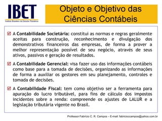Objeto e Objetivo das Ciências Contábeis 
Professor Fabrício C. R. Campos –E-mail: fabricioccampos@yahoo.com.br 
AContabilidadeSocietária:constituiasnormaseregrasgeralmenteaceitasparaconstrução,reconhecimentoedivulgaçãodosdemonstrativosfinanceirosdasempresas,deformaaproveramelhorrepresentaçãopossíveldeseunegócio,atravésdeseusativos,passivosegeraçãoderesultados. 
AContabilidadeGerencial:visafazerusodasinformaçõescontábeiscomobaseparaatomadadedecisões,organizandoasinformaçõesdeformaaauxiliarosgestoresemseuplanejamento,controlesetomadadedecisões. 
AContabilidadeFiscal:temcomoobjetivoseraferramentaparaapuraçãodolucrotributável,parafinsdecálculodosimpostosincidentessobrearenda:compreendeosajustesdeLALURealegislaçãotributáriavigentenoBrasil.  