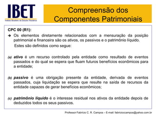 Compreensão dos Componentes Patrimoniais 
Professor Fabrício C. R. Campos –E-mail: fabricioccampos@yahoo.com.br 
CPC 00 (R1): 
Oselementosdiretamenterelacionadoscomamensuraçãodaposiçãopatrimonialefinanceirasãoosativos,ospassivoseopatrimôniolíquido. 
Estessãodefinidoscomosegue: 
(a)ativoéumrecursocontroladopelaentidadecomoresultadodeeventospassadosedoqualseesperaquefluamfuturosbenefícioseconômicosparaaentidade; 
(b)passivoéumaobrigaçãopresentedaentidade,derivadadeeventospassados,cujaliquidaçãoseesperaqueresultenasaídaderecursosdaentidadecapazesdegerarbenefícioseconômicos; 
(c)patrimôniolíquidoéointeresseresidualnosativosdaentidadedepoisdededuzidostodososseuspassivos.  