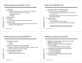 Serviços básicos de uma rede 802.11 (cont.)                                                                                                               Canais wireless IEEE 802.11b/g

                                                              !   Autenticação                                                                                                                                          !   Opera na faixa ISM 2.4 a 2.495 GHz (95 MHz)
                                                                    " Identificação da estação ao AP para obter direito de enviar e receber dados                                                                             " Dividido por canais que se sobrepõe parcialmente
                                                                       " Baseado em uma senha (sem senha → rede aberta)                                                                                                       " Não há sobreposição entre canais separados por quatro ou mais canais
                                                                       " Endereço MAC permitidos                                                                                                                                 " Ex.: canais 1, 6 e 11
                                                                       " IEEE 802.11i                                                                                                                                         " Havendo várias estações no mesmo canal se compartilha o acesso, havendo
                                                              !   Desautenticação                                                                                                                                               sobreposição há interferência
Instituto de Informática - UFRGS




                                                                                                                                                          Instituto de Informática - UFRGS
                                                              !   Privacidade                                                                                                                                           !   Escolha do canal:
                                                                                                                                                                                                                              " Pelo AP é automática
                                                                    " Uso de criptografia para garantir a confidencialidade dos dados
                                                                                                                                                                                                                                 " Envia periodicamente quadros de sinalização
                                                              !   Entrega de dados
                                   A. Carissimi -12/10/2009




                                                                                                                                                                                             A. Carissimi -12/10/2009
                                                                                                                                                                                                                              " Uma estação wireless varre os canais atrás de quadro de sinalização
                                                                    " Serviço de entrega e recebimento de dados não confiável (isto é, não executa
                                                                      controle de erro, nem controle de fluxo)
                                                                                                                                                                                                                                    Brasil segue o modelo americano, ou seja, emprega 11 canais

                                                              Redes de Computadores                                                                  9                                                                  Redes de Computadores                                                             10




                                        Controle de acesso ao meio redes IEEE 802.11                                                                                                              Distributed Coordination Function (DCF)

                                                              !   Dois modos de operação:                                                                                                                               !   Obrigatório seu suporte tanto em redes ad-hoc como redes
                                                                    " Distribuído                                                                                                                                           baseadas em ponto de acesso
                                                                    " Centralizado                                                                                                                                      !   Baseado em CSMA/CA com dois modos de operação:
                                                              !   Distributed Foundation Wireless MAC (DFWMAC)                                                                                                                " DCF com CSMA/CA
                                                                                                                                                                                                                              " DCF com RTS/CTS (MACAW ou extensão do CSMA/CA)
                                                                    " Mecanismo de controle de acesso distribuído (Distributed Coordination Function)
                                                                    " Baseado em CSMA com dois modos de operação
                                                                                                                                                                                                                        !   Funcionamento fortemente baseado em temporização
Instituto de Informática - UFRGS




                                                                                                                                                          Instituto de Informática - UFRGS




                                                                                                                                                                                                                              " Short Inter-Frame Space (SIFS)
                                                              !   Point Coordination Function (PCF)                                                                                                                           " DCF Inter-Frame Space (DIFS)
                                                                    " Centralizado baseado em polling                                                                                                                         " PCF Inter-Frame Space (PIFS)
                                                                    " Mecanismo opcional construído sobre o DCF                                                                                                         !   Esquema de prioridade baseado na duração do tempo
                                   A. Carissimi -12/10/2009




                                                                                                                                                                                             A. Carissimi -12/10/2009




                                                                                                                                                                                                                              " SIFS > PIFS > DIFS



                                                              Redes de Computadores                                                                  11                                                                 Redes de Computadores                                                             12
 