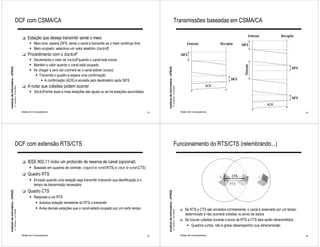 DCF com CSMA/CA                                                                                                                                           Transmissões baseadas em CSMA/CA

                                                                                                                                                                                                                                                                        Emissor            Receptor
                                                              !   Estação que deseja transmitir sente o meio
                                                                    " Meio livre: espera DIFS, sente o canal e transmite se o meio continuar livre                                                                           Emissor               Receptor       DIFS
                                                                    " Meio ocupado: seleciona um valor aleatório (backoff)
                                                              !   Procedimento com o backoff                                                                                                                            DIFS
                                                                    " Decrementa o valor de backoff quando o canal está ocioso
                                                                    " Mantém o valor quando o canal está ocupado




                                                                                                                                                                                                                                                                   Timeout
                                                                                                                                                                                                                                                                                                 SIFS
Instituto de Informática - UFRGS




                                                                                                                                                          Instituto de Informática - UFRGS
                                                                    " Ao chegar a zero (só ocorrerá se o canal estiver ocioso)
                                                                       " Transmite o quadro e espera uma confirmação
                                                                          " A confirmação (ACK) é enviada pelo destinatário após SIFS                                                                                                                    SIFS

                                                              !   A notar que colisões podem ocorrer:                                                                                                                                       ACK
                                   A. Carissimi -12/10/2009




                                                                                                                                                                                             A. Carissimi -12/10/2009
                                                                    " Backoff entre duas e mais estações são iguais ou se há estações escondidas
                                                                                                                                                                                                                                                                                                 SIFS
                                                                                                                                                                                                                                                                                  ACK
                                                              Redes de Computadores                                                                  13                                                                 Redes de Computadores                                                           14




                                        DCF com extensão RTS/CTS                                                                                                                                  Funcionamento do RTS/CTS (relembrando...)

                                                              !   IEEE 802.11 inclui um protocolo de reserva de canal (opcional)
                                                                    " Baseado em quadros de controle: request to send (RTS) e clear to send (CTS)
                                                              !   Quadro RTS                                                                                                                                                                              CTS B
                                                                                                                                                                                                                                                  A                           C
                                                                    " Enviado quando uma estação seja transmitir indicando sua identificação e o
                                                                      tempo de transmissão necessário                                                                                                                                                    RTS

                                                              !   Quadro CTS
Instituto de Informática - UFRGS




                                                                                                                                                          Instituto de Informática - UFRGS




                                                                    " Resposta a um RTS
                                                                       " Autoriza estação remetente do RTS a transmitir
                                                                       " Avisa demais estações que o canal estará ocupado por um certo tempo                                                                            !   Se RTS e CTS são enviados corretamente, o canal é reservado por um tempo
                                   A. Carissimi -12/10/2009




                                                                                                                                                                                             A. Carissimi -12/10/2009




                                                                                                                                                                                                                            determinado e não ocorrerá colisões no envio de dados
                                                                                                                                                                                                                        !   Se houver colisões durante o envio de RTS e CTS eles serão retransmitidos
                                                                                                                                                                                                                             " Quadros curtos, não é grave (desempenho) sua retransmissão

                                                              Redes de Computadores                                                                  15                                                                 Redes de Computadores                                                           16
 