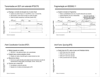 Transmissões em DCF com extensão RTS/CTS                                                                                                               Fragmentação em IEEE802.11

                                                              !   Emprega o conceito de alocação de um canal virtual                                                                                                     !   Quadro é enviado em fragmentos
                                                                    " Quadros de controle Request To Send (RTS) e Clear To Send (CTS)                                                                                          " Reduz a probabilidade de erro em um quadro diminuindo seu tamanho
                                                                    " Após alocado o canal virtual é enviado um quadro de dados                                                                                                " Apenas fragmento com erro é retransmitido         Necessário garantir que
                                                                    " Quadro de dados necessita ser confirmado (quadro ACK)                                                                                                    " Protocolo stop-and-wait                         fragmentos sejam enviados
                                                                                                                                                                                                                                                                                                 sem interferência (SIFS)
                                                                         DIFS                      SIFS
                                                                                RTS                               dados                                                                                                      DIFS                      SIFS                               SIFS
Instituto de Informática - UFRGS




                                                                                                                                                       Instituto de Informática - UFRGS
                                                                    A                                                                                                                                                               RTS                        Fragmento 1                         Fragmento 2
                                                                                                                                                                                                                     A
                                                                                      SIFS                                     SIFS                                                                                                       SIFS                               SIFS                                SIFS
                                                                                             CTS                                      ACK                                                                                                        CTS                                ACK                                 ACK
                                                                    B                                                                                                                                                B
                                   A. Carissimi -12/10/2009




                                                                                                                                                                                          A. Carissimi -12/10/2009
                                                                                                          NAV 1
                                                                    C                                                                                                                                                                                  NAV
                                                                                                                                                                                                                     C

                                                                                                                  NAV   2                                                                                                                                NAV
                                                                    D                                                                                                                                                D

                                                              Redes de Computadores                                                               17                                                                 Redes de Computadores                                                                                    18




                                        Point Coordination Function (PCF)                                                                                                                      InterFrame Spacing (IFS)

                                                              !   Método baseado em polling                                                                                                                              !   Quatro tipos de IFS, cada um para uma finalidade distinta
                                                                    " IEEE 802.11 não determina ordem, nem a periodicidade                                                                                                     "    SIFS (Short InterFrame Spacing)
                                                              !   Estação base contacta estações móveis                                                                                                                        "    PIFS (PCF InterFrame Spacing)
                                                                    " Estação com dados a transmitir ganha acesso exclusivo ao meio                                                                                            "    DIFS (DCF InterFrame Spacing)
                                                                                                                                                                                                                               "    EIFS (Extended InterFrame Spacing)
                                                              !   Mecanismos básico:
Instituto de Informática - UFRGS




                                                                                                                                                       Instituto de Informática - UFRGS




                                                                    " Envio de um quadro de baliza pela estação de base fornecendo uma série de
                                                                      características da célula (saltos, sincronização, convite, stand-by, etc)
                                                              !   Convive com o modo DCF
                                                                    " Na realidade é construído sobre ele
                                   A. Carissimi -12/10/2009




                                                                                                                                                                                          A. Carissimi -12/10/2009




                                                                    " Baseado em um sistema de temporização de IFS




                                                              Redes de Computadores                                                               19                                                                 Redes de Computadores                                                                                    20
 