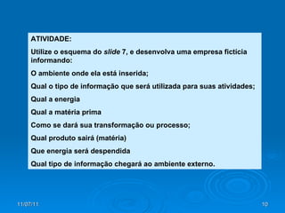 ATIVIDADE: Utilize o esquema do  slide  7, e desenvolva uma empresa fictícia informando: O ambiente onde ela está inserida; Qual o tipo de informação que será utilizada para suas atividades; Qual a energia Qual a matéria prima Como se dará sua transformação ou processo; Qual produto sairá (matéria) Que energia será despendida Qual tipo de informação chegará ao ambiente externo. 