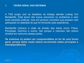 1. TEORIA GERAL DOS SISTEMAS A TGS surgiu com os trabalhos do biólogo alemão Ludwig Von Bertalanffy. Está teoria não busca solucionar os problemas e nem tenta soluções práticas, mas sim produzir conceitos que possam criar aplicações na realidade do que foi fornecido pela experiência. Bertalanffy criticava a visão de divisão das áreas como: Física, Psicologia, Química e outros. Isto porque a natureza não estava dividida em nenhuma destas partes.  Os sistemas só podem ser compreendidos se for de uma forma geral, porque deste modo estará envolvendo todos princípios e interdependências .  