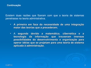Existem duas razões que fizeram com que a teoria de sistemas penetrasse na teoria administrativa. A primeira em face da necessidade de uma integração maior das teorias que a precederam;  A  segunda devido a matemática, cibernética e a tecnologia da informação que trouxeram imensas possibilidades do desenvolvimento e organização para operar idéias que se projetam para uma teoria de sistema aplicada à administração . Continuação 