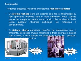 O  sistema fechado  seria um sistema que não é influenciado ou não apresenta relações com o meio ambiente; tendo poucas trocas de energia e matéria com o meio, não recebendo desta forma qualquer influência ambiental. Ex: máquinas e equipamentos. O  sistema aberto  apresenta relações de intercâmbio com o ambiente, ele recebe muitas influências e troca energia e matéria com o meio, e está sempre se adaptando a ele. Ex:  pessoas, grupos, sociedade e outros  Podemos classifica-los ainda em sistemas  fechados   e   abertos Continuação: sistema fechado sistema aberto 