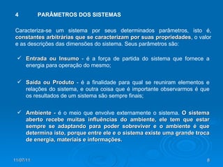 4 PARÂMETROS DOS SISTEMAS Caracteriza-se um sistema por seus determinados parâmetros, isto é,  constantes arbitrárias que se caracterizam por suas propriedades , o valor e as descrições das dimensões do sistema. Seus parâmetros são: Entrada ou Insumo  - é a força de partida do sistema que fornece a energia para operação do mesmo; Saída ou Produto  - é a finalidade para qual se reuniram elementos e relações do sistema, e outra coisa que é importante observarmos é que os resultados de um sistema são sempre finais; Ambiente -  é o meio que envolve externamente o sistema.  O   sistema aberto recebe muitas influências do ambiente, ele tem que estar sempre se adaptando para poder sobreviver e o ambiente é que determina isto, porque entre ele e o sistema existe uma grande troca de energia, materiais e informações. 