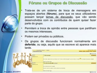 •   Trata-se de um sistema de troca de mensagens em
    espaços abertos (fóruns), para que os seus utilizadores
    possam lançar temas de discussão, que vão sendo
    desenvolvidos com os contributos de quem quiser fazer
    parte do grupo.
•   Permitem a troca de opinião entre pessoas que partilham
    os mesmos interesses.
•   Podem ser privados ou públicos.
•   Os grupos de discussão funcionam normalmente em
    deferido, ou seja, aquilo que se escreve só aparece mais
    tarde.




             Powerpoint Templates
                                                Page 11
 