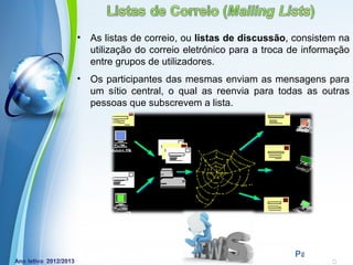 •   As listas de correio, ou listas de discussão, consistem na
    utilização do correio eletrónico para a troca de informação
    entre grupos de utilizadores.
•   Os participantes das mesmas enviam as mensagens para
    um sítio central, o qual as reenvia para todas as outras
    pessoas que subscrevem a lista.




             Powerpoint Templates
                                                  Page 12
 