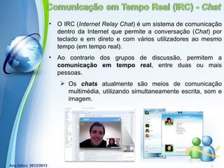 •   O IRC (Internet Relay Chat) é um sistema de comunicação
    dentro da Internet que permite a conversação (Chat) por
    teclado e em direto e com vários utilizadores ao mesmo
    tempo (em tempo real).
•   Ao contrario dos grupos de discussão, permitem a
    comunicação em tempo real, entre duas ou mais
    pessoas.
     Os chats atualmente são meios de comunicação
      multimédia, utilizando simultaneamente escrita, som e
      imagem.




             Powerpoint Templates
                                               Page 13
 