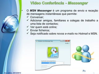 •   O MSN Messenger é um programa de envio e receção
    de mensagens instantâneas que permite:
     Conversar;
     Adicionar amigos, familiares e colegas de trabalho a
       uma lista de contactos;
     Ver quem está online;
     Enviar ficheiros;
     Seja notificado sobre novos e-mails no Hotmail e MSN.




            Powerpoint Templates
                                               Page 19
 