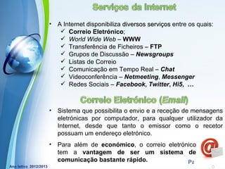 •   A Internet disponibiliza diversos serviços entre os quais:
      Correio Eletrónico;
      World Wide Web – WWW
      Transferência de Ficheiros – FTP
      Grupos de Discussão – Newsgroups
      Listas de Correio
      Comunicação em Tempo Real – Chat
      Videoconferência – Netmeeting, Messenger
      Redes Sociais – Facebook, Twitter, Hi5, …



•   Sistema que possibilita o envio e a receção de mensagens
    eletrónicas por computador, para qualquer utilizador da
    Internet, desde que tanto o emissor como o recetor
    possuam um endereço eletrónico.
•   Para além de económico, o correio eletrónico
    tem a vantagem de ser um sistema de
            Powerpoint Templates
    comunicação bastante rápido.             Page 2
 