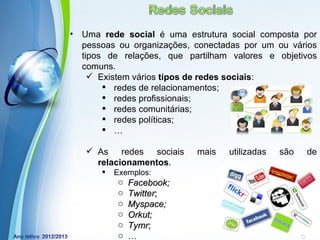 •   Uma rede social é uma estrutura social composta por
    pessoas ou organizações, conectadas por um ou vários
    tipos de relações, que partilham valores e objetivos
    comuns.
       Existem vários tipos de redes sociais:
          redes de relacionamentos;
          redes profissionais;
          redes comunitárias;
          redes políticas;
          …

     As redes sociais       mais   utilizadas     são     de
      relacionamentos.
           Exemplos:
            o Facebook;
            o Twitter;
            o Myspace;
            o Orkut;
            o Tymr; Templates
            Powerpoint
                                                 Page 20
            o …
 