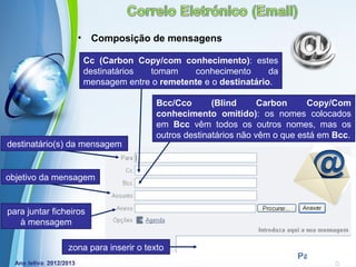 •    Composição de mensagens

                       Cc (Carbon Copy/com conhecimento): estes
                       destinatários tomam     conhecimento       da
                       mensagem entre o remetente e o destinatário.

                                       Bcc/Cco       (Blind      Carbon     Copy/Com
                                       conhecimento omitido): os nomes colocados
                                       em Bcc vêm todos os outros nomes, mas os
                                       outros destinatários não vêm o que está em Bcc.
destinatário(s) da mensagem


objetivo da mensagem


para juntar ficheiros
   à mensagem

                zona para inserirPowerpoint Templates
                                 o texto
                                                                         Page 4
 