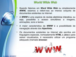 •   Quando falamos em Word Wide Web ou simplesmente
    WWW, estamos a referir-nos ao imenso conjunto de
    documentos existentes na Internet.
•   A WWW é uma espécie de revista eletrónica interativa, ou
                                              interativa
    seja, possibilita o acesso simultâneo a imagens,
    animações, sons e textos.
•   A maior característica da WWW é a possibilidade de
    navegação através dos hiperlinks.
•   Os documentos existentes na Internet são escritos em
    linguagens especiais, nomeadamente HTML e Java e para
    serem visualizados, é necessário utilizar um programa
    adequado chamado browser.




             Powerpoint Templates
                                                Page 6
 