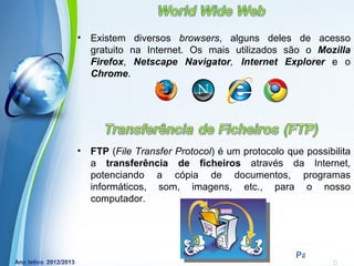 •   Existem diversos browsers, alguns deles de acesso
    gratuito na Internet. Os mais utilizados são o Mozilla
    Firefox, Netscape Navigator, Internet Explorer e o
    Chrome.




•   FTP (File Transfer Protocol) é um protocolo que possibilita
    a transferência de ficheiros através da Internet,
    potenciando a cópia de documentos, programas
    informáticos, som, imagens, etc., para o nosso
    computador.




             Powerpoint Templates
                                                  Page 7
 