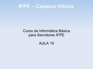 IFPE – Campus Vitória



 Curso de Informática Básica
    para Servidores IFPE

          AULA 15
 