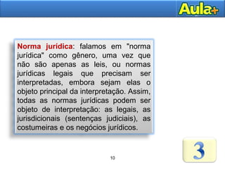 10AULA 1
Norma jurídica: falamos em "norma
jurídica" como gênero, uma vez que
não são apenas as leis, ou normas
jurídicas legais que precisam ser
interpretadas, embora sejam elas o
objeto principal da interpretação. Assim,
todas as normas jurídicas podem ser
objeto de interpretação: as legais, as
jurisdicionais (sentenças judiciais), as
costumeiras e os negócios jurídicos.
10
 