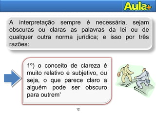 12AULA 1
12
A interpretação sempre é necessária, sejam
obscuras ou claras as palavras da lei ou de
qualquer outra norma jurídica; e isso por três
razões:
1º) o conceito de clareza é
muito relativo e subjetivo, ou
seja, o que parece claro a
alguém pode ser obscuro
para outrem'
 