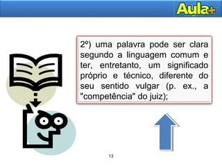13AULA 1
2º) uma palavra pode ser clara
segundo a linguagem comum e
ter, entretanto, um significado
próprio e técnico, diferente do
seu sentido vulgar (p. ex., a
"competência" do juiz);
13
 