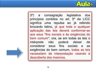 14
3º) a consagração legislativa dos
princípios contidos no art. 5º da LICC
significa uma repulsa ao já referido
brocardo latino, já que toda e qualquer
aplicação das leis deverá conformar-se
aos seus "fins sociais e às exigências do
bem comum"; ora, se em todas as leis o
intérprete não poderá deixar de
considerar seus fins sociais e as
exigências do bem comum, todas as leis
necessitam de interpretação visando à
descoberta dos mesmos.
14
 