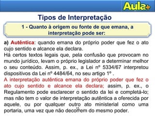 15
15
Tipos de Interpretação
a) Autêntica: quando emana do próprio poder que fez o ato
cujo sentido e alcance ela declara.
Há certos textos legais que, pela confusão que provocam no
mundo jurídico, levam o próprio legislador a determinar melhor
o seu conteúdo. Assim, p. ex., a Lei nº 5334/67 interpretou
dispositivos da Lei nº 4484/64, no seu artigo 1º .
A interpretação autêntica emana do próprio poder que fez o
ato cujo sentido e alcance ela declara; assim, p. ex., o
Regulamento pode esclarecer o sentido da lei e completá-lo;
mas não tem o valor de interpretação autêntica a oferecida por
aquele, ou por qualquer outro ato ministerial como uma
portaria, uma vez que não decorrem do mesmo poder.
1 - Quanto à origem ou fonte de que emana, a
interpretação pode ser:
 