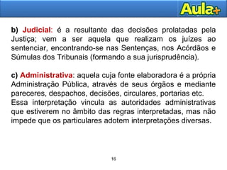 16
b) Judicial: é a resultante das decisões prolatadas pela
Justiça; vem a ser aquela que realizam os juízes ao
sentenciar, encontrando-se nas Sentenças, nos Acórdãos e
Súmulas dos Tribunais (formando a sua jurisprudência).
c) Administrativa: aquela cuja fonte elaboradora é a própria
Administração Pública, através de seus órgãos e mediante
pareceres, despachos, decisões, circulares, portarias etc.
Essa interpretação vincula as autoridades administrativas
que estiverem no âmbito das regras interpretadas, mas não
impede que os particulares adotem interpretações diversas.
16
 