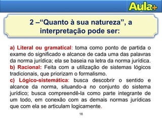 18
18
a) Literal ou gramatical: toma como ponto de partida o
exame do significado e alcance de cada uma das palavras
da norma jurídica; ela se baseia na letra da norma jurídica.
b) Racional: Feita com a utilização de sistemas lógicos
tradicionais, que priorizam o formalismo.
c) Lógico-sistemática: busca descobrir o sentido e
alcance da norma, situando-a no conjunto do sistema
jurídico; busca compreendê-la como parte integrante de
um todo, em conexão com as demais normas jurídicas
que com ela se articulam logicamente.
2 –“Quanto à sua natureza”, a
interpretação pode ser:
 