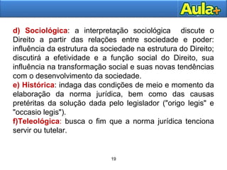 19
19
d) Sociológica: a interpretação sociológica discute o
Direito a partir das relações entre sociedade e poder:
influência da estrutura da sociedade na estrutura do Direito;
discutirá a efetividade e a função social do Direito, sua
influência na transformação social e suas novas tendências
com o desenvolvimento da sociedade.
e) Histórica: indaga das condições de meio e momento da
elaboração da norma jurídica, bem como das causas
pretéritas da solução dada pelo legislador ("origo legis" e
"occasio legis").
f)Teleológica: busca o fim que a norma jurídica tenciona
servir ou tutelar.
 