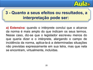 20
20
a) Extensiva: quando o intérprete conclui que o alcance
da norma é mais amplo do que indicam os seus termos.
Nesse caso, diz-se que o legislador escreveu menos do
que queria dizer e o intérprete, alargando o campo de
incidência da norma, aplica-la-á a determinadas situações
não previstas expressamente em sua letra, mas que nela
se encontram, virtualmente, incluídas.
3 - Quanto a seus efeitos ou resultados, a
interpretação pode ser:
 