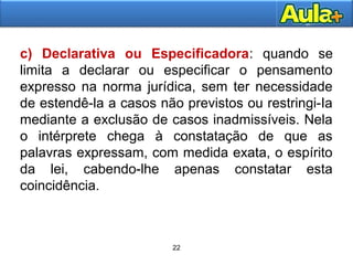 22
c) Declarativa ou Especificadora: quando se
limita a declarar ou especificar o pensamento
expresso na norma jurídica, sem ter necessidade
de estendê-la a casos não previstos ou restringi-Ia
mediante a exclusão de casos inadmissíveis. Nela
o intérprete chega à constatação de que as
palavras expressam, com medida exata, o espírito
da lei, cabendo-lhe apenas constatar esta
coincidência.
22
 