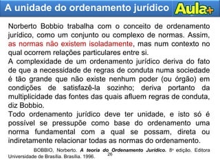26
24
A unidade do ordenamento jurídico
Norberto Bobbio trabalha com o conceito de ordenamento
jurídico, como um conjunto ou complexo de normas. Assim,
as normas não existem isoladamente, mas num contexto no
qual ocorrem relações particulares entre si.
A complexidade de um ordenamento jurídico deriva do fato
de que a necessidade de regras de conduta numa sociedade
é tão grande que não existe nenhum poder (ou órgão) em
condições de satisfazê-la sozinho; deriva portanto da
multiplicidade das fontes das quais afluem regras de conduta,
diz Bobbio.
Todo ordenamento jurídico deve ter unidade, e isto só é
possível se pressupõe como base do ordenamento uma
norma fundamental com a qual se possam, direta ou
indiretamente relacionar todas as normas do ordenamento.
BOBBIO, Norberto. A teoria do Ordenamento Jurídico. 8a
edição. Editora
Universidade de Brasília. Brasília. 1996.
 