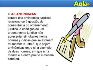 26
26
O AS ANTINOMIAS
estudo das antinomias jurídicas
relaciona-se à questão da
consistência do ordenamento
jurídico, à condição de um
ordenamento jurídico não
apresentar simultaneamente
normas jurídicas que se excluam
mutuamente, isto é, que sejam
antinômicas entre si, a exemplo
de duas normas, em que uma
manda e a outra proíbe a mesma
conduta.
 