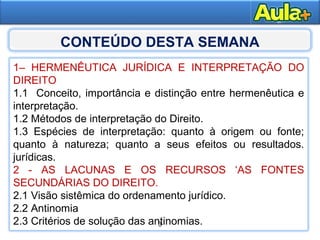 3
1– HERMENÊUTICA JURÍDICA E INTERPRETAÇÃO DO
DIREITO
1.1 Conceito, importância e distinção entre hermenêutica e
interpretação.
1.2 Métodos de interpretação do Direito.
1.3 Espécies de interpretação: quanto à origem ou fonte;
quanto à natureza; quanto a seus efeitos ou resultados.
jurídicas.
2 - AS LACUNAS E OS RECURSOS ‘AS FONTES
SECUNDÁRIAS DO DIREITO.
2.1 Visão sistêmica do ordenamento jurídico.
2.2 Antinomia
2.3 Critérios de solução das antinomias.3
CONTEÚDO DESTA SEMANA
 