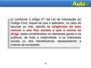32
31
e) conforme o artigo 5.º da Lei de Introdução ao
Código Civil, requer-se que o aplicador, no caso de
lacunas ou não, atenda às exigências do bem
comum e aos fins sociais a que a norma se
dirige, estes considerados os interesses gerais e os
públicos, de toda a coletividade, e os interesses
sociais ou dos trabalhadores representando a
maioria da sociedade.
 