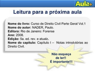 32
Leitura para a próxima aula
34
Nome do livro: Curso de Direito Civil Parte Geral Vol.1
Nome do autor: NADER, Paulo.
Editora: Rio de Janeiro: Forense
Ano: 2008.
Edição: 5a. ed. rev. e atualz.
Nome do capítulo: Capítulo I – Notas introdutórias ao
Direito Civil.
Não esqueça
de ler!!
É importante!!!
 