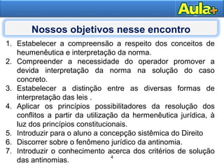 4AULA 1
1. Estabelecer a compreensão a respeito dos conceitos de
heumenêutica e interpretação da norma.
2. Compreender a necessidade do operador promover a
devida interpretação da norma na solução do caso
concreto.
3. Estabelecer a distinção entre as diversas formas de
interpretação das leis .
4. Aplicar os princípios possibilitadores da resolução dos
conflitos a partir da utilização da hermenêutica jurídica, à
luz dos princípios constitucionais.
5. Introduzir para o aluno a concepção sistêmica do Direito
6. Discorrer sobre o fenômeno jurídico da antinomia.
7. Introduzir o conhecimento acerca dos critérios de solução
das antinomias.
4
Nossos objetivos nesse encontro
 