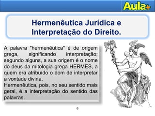 5
Moral
A palavra "hermenêutica" é de origem
grega, significando interpretação;
segundo alguns, a sua origem é o nome
do deus da mitologia grega HERMES, a
quem era atribuído o dom de interpretar
a vontade divina.
Hermenêutica, pois, no seu sentido mais
geral, é a interpretação do sentido das
palavras.
6
Hermenêutica Jurídica e
Interpretação do Direito.
 