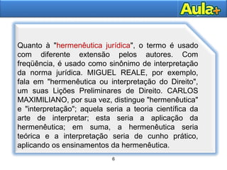 6
6
Quanto à "hermenêutica jurídica", o termo é usado
com diferente extensão pelos autores. Com
freqüência, é usado como sinônimo de interpretação
da norma jurídica. MIGUEL REALE, por exemplo,
fala em "hermenêutica ou interpretação do Direito",
um suas Lições Preliminares de Direito. CARLOS
MAXIMILIANO, por sua vez, distingue "hermenêutica"
e "interpretação"; aquela seria a teoria científica da
arte de interpretar; esta seria a aplicação da
hermenêutica; em suma, a hermenêutica seria
teórica e a interpretação seria de cunho prático,
aplicando os ensinamentos da hermenêutica.
 