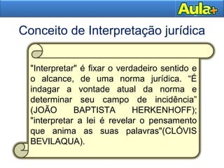 7
Conceito de Interpretação jurídica
7
"Interpretar" é fixar o verdadeiro sentido e
o alcance, de uma norma jurídica. “É
indagar a vontade atual da norma e
determinar seu campo de incidência”
(JOÃO BAPTISTA HERKENHOFF);
"interpretar a lei é revelar o pensamento
que anima as suas palavras"(CLÓVIS
BEVILAQUA).
 