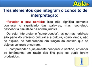 8AULA 1
Três elementos que integram o conceito de
interpretação:
8
•Revelar o seu sentido: isso não significa somente
conhecer o significado das palavras, mas, sobretudo
descobrir a finalidade da norma jurídica.
Ou seja, interpretar é "compreender"; as normas jurídicas
são parte do universo cultural e a cultura, como vimos, não
se explica, se compreende em função do sentido que os
objetos culturais encerram.
E compreender é justamente conhecer o sentido, entender
os fenômenos em razão dos fins para os quais foram
produzidos.
 