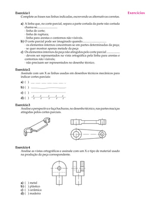 A U L A 
15 
Exercício 1 
Complete as frases nas linhas indicadas, escrevendo as alternativas corretas. 
a) A linha que, no corte parcial, separa a parte cortada da parte não cortada 
chama-se........................... 
· linha de corte; 
· linha de ruptura; 
· linha para arestas e contornos não visíveis. 
b) O corte parcial pode ser imaginado quando................................ 
· os elementos internos concentram-se em partes determinadas da peça; 
· se quer mostrar apenas metade da peça 
c) Os elementos internos da peça não atingidos pelo corte parcial ................. 
· devem ser representados na vista ortográfica pela linha para arestas e 
contornos não visíveis; 
· não precisam ser representados no desenho técnico. 
Exercício 2 
Assinale com um X as linhas usadas em desenhos técnicos mecânicos para 
indicar cortes parciais: 
a) ( ) 
b) ( ) 
c) ( ) 
d) ( ) 
Exercício 3 
Analise a perspectiva e faça hachuras, no desenho técnico, nas partes maciças 
atingidas pelos cortes parciais. 
Exercício 4 
Analise as vistas ortográficas e assinale com um X o tipo de material usado 
na produção da peça correspondente. 
a) ( ) metal 
b) ( ) plástico 
c) ( ) cerâmica 
d) ( ) madeira 
Exercícios 
