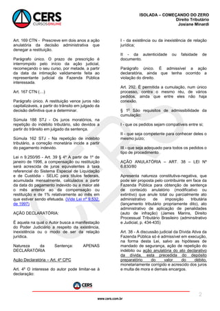 www.cers.com.br
ISOLADA – COMEÇANDO DO ZERO
Direito Tributário
Josiane Minardi
2
Art. 169 CTN - Prescreve em dois anos a ação
anulatória da decisão administrativa que
denegar a restituição.
Parágrafo único. O prazo de prescrição é
interrompido pelo início da ação judicial,
recomeçando o seu curso, por metade, a partir
da data da intimação validamente feita ao
representante judicial da Fazenda Pública
interessada.
Art. 167 CTN (…)
Parágrafo único. A restituição vence juros não
capitalizáveis, a partir do trânsito em julgado da
decisão definitiva que a determinar.
Súmula 188 STJ - Os juros moratórios, na
repetição do indébito tributário, são devidos a
partir do trânsito em julgado da sentença.
Súmula 162 STJ - Na repetição de indébito
tributário, a correção monetária incide a partir
do pagamento indevido.
Lei n 9.250/95 - Art. 39 § 4º A partir de 1º de
janeiro de 1996, a compensação ou restituição
será acrescida de juros equivalentes à taxa
referencial do Sistema Especial de Liquidação
e de Custódia - SELIC para títulos federais,
acumulada mensalmente, calculados a partir
da data do pagamento indevido ou a maior até
o mês anterior ao da compensação ou
restituição e de 1% relativamente ao mês em
que estiver sendo efetuada. (Vide Lei nº 9.532,
de 1997)
AÇÃO DECLARATÓRIA:
É aquela na qual o Autor busca a manifestação
do Poder Judiciário a respeito da existência,
inexistência ou o modo de ser da relação
jurídica.
Natureza da Sentença: APENAS
DECLARATÓRIA
Ação Declaratória – Art. 4º CPC
Art. 4o
O interesse do autor pode limitar-se à
declaração:
I - da existência ou da inexistência de relação
jurídica;
II - da autenticidade ou falsidade de
documento.
Parágrafo único. É admissível a ação
declaratória, ainda que tenha ocorrido a
violação do direito.
Art. 292. É permitida a cumulação, num único
processo, contra o mesmo réu, de vários
pedidos, ainda que entre eles não haja
conexão.
§ 1o
São requisitos de admissibilidade da
cumulação:
I - que os pedidos sejam compatíveis entre si;
II - que seja competente para conhecer deles o
mesmo juízo;
III - que seja adequado para todos os pedidos o
tipo de procedimento
AÇÃO ANULATÓRIA – ART. 38 – LEI Nº
6.830/80
Apresenta natureza constitutiva-negativa, que
pode ser proposta pelo contribuinte em face da
Fazenda Pública para obtenção de sentença
de conteúdo anulatório (modificativo ou
extintivo) que anule total ou parcialmente ato
administrativo de imposição tributária
(lançamento tributário propriamente dito), ato
administrativo de aplicação de penalidades
(auto de infração) (James Marins, Direito
Processual Tributário Brasileiro (adminsitrativo
e Judicial, p. 434-435)
Art. 38 - A discussão judicial da Dívida Ativa da
Fazenda Pública só é admissível em execução,
na forma desta Lei, salvo as hipóteses de
mandado de segurança, ação de repetição do
indébito ou ação anulatória do ato declarativo
da dívida, esta precedida do depósito
preparatório do valor do débito,
monetariamente corrigido e acrescido dos juros
e multa de mora e demais encargos.
 